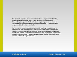 José María Olayo olayo.blogspot.com
El acceso a la seguridad social es esencialmente una responsabilidad pública,
y habitualmente se proporciona a través de las instituciones públicas,
financiadas ya sea por medio de cotizaciones o por impuestos, o por ambos.
Sin embargo, el suministro de seguridad social puede ser, y a menudo resulta
ser, el mandato de entidades privadas.
Por otra parte, existen muchas instituciones de gestión privada (de seguros,
de autoayuda, de carácter mutuo o comunitario) que en parte pueden asumir
funciones seleccionadas que normalmente son desempeñadas por la seguridad
social, tales como el funcionamiento de los regímenes de pensiones profesionales,
los cuales complementan y pudieran en gran medida sustituir elementos de los
sistemas públicos de seguridad social.
 