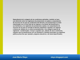 José María Olayo olayo.blogspot.com
Dependiendo de la categoría de las condiciones aplicables, también se hace
una distinción entre los regímenes de prestaciones no sujetas a comprobación
de recursos (en los que las condiciones del derecho a las prestaciones no están
relacionadas con el nivel total de los ingresos o los bienes del beneficiario y
sus familiares) y los regímenes de prestaciones sujetas a la comprobación de
recursos (en los que se concede el derecho solamente a aquellos con ingresos
o bienes por debajo de un umbral preestablecido). Una categoría especial de
regímenes «condicionados» incluye a aquellos que, además de otras condiciones,
requiere que los beneficiarios (y/o sus familiares o familias) participen en programas
públicos prescritos (por ejemplo, programa educativos o de salud especificados).
 