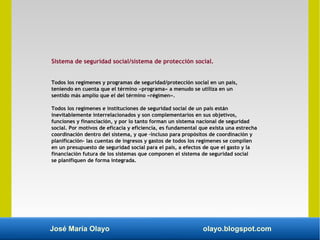 José María Olayo olayo.blogspot.com
Sistema de seguridad social/sistema de protección social.
Todos los regímenes y programas de seguridad/protección social en un país,
teniendo en cuenta que el término «programa» a menudo se utiliza en un
sentido más amplio que el del término «régimen».
Todos los regímenes e instituciones de seguridad social de un país están
inevitablemente interrelacionados y son complementarios en sus objetivos,
funciones y financiación, y por lo tanto forman un sistema nacional de seguridad
social. Por motivos de eficacia y eficiencia, es fundamental que exista una estrecha
coordinación dentro del sistema, y que –incluso para propósitos de coordinación y
planificación– las cuentas de ingresos y gastos de todos los regímenes se compilen
en un presupuesto de seguridad social para el país, a efectos de que el gasto y la
financiación futura de los sistemas que componen el sistema de seguridad social
se planifiquen de forma integrada.
 