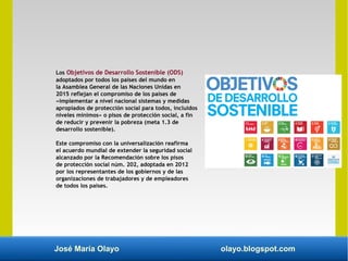 José María Olayo olayo.blogspot.com
Los Objetivos de Desarrollo Sostenible (ODS)
adoptados por todos los países del mundo en
la Asamblea General de las Naciones Unidas en
2015 reflejan el compromiso de los países de
«implementar a nivel nacional sistemas y medidas
apropiados de protección social para todos, incluidos
niveles mínimos» o pisos de protección social, a fin
de reducir y prevenir la pobreza (meta 1.3 de
desarrollo sostenible).
Este compromiso con la universalización reafirma
el acuerdo mundial de extender la seguridad social
alcanzado por la Recomendación sobre los pisos
de protección social núm. 202, adoptada en 2012
por los representantes de los gobiernos y de las
organizaciones de trabajadores y de empleadores
de todos los países.
 