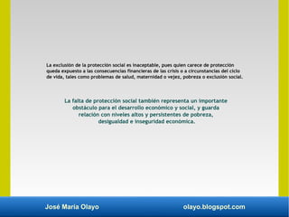 José María Olayo olayo.blogspot.com
La exclusión de la protección social es inaceptable, pues quien carece de protección
queda expuesto a las consecuencias financieras de las crisis o a circunstancias del ciclo
de vida, tales como problemas de salud, maternidad o vejez, pobreza o exclusión social.
La falta de protección social también representa un importante
obstáculo para el desarrollo económico y social, y guarda
relación con niveles altos y persistentes de pobreza,
desigualdad e inseguridad económica.
 