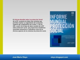 José María Olayo olayo.blogspot.com
El informe Mundial sobre la protección Social
de la OIT, presenta los datos más recientes que
permiten realizar un seguimiento de la situación
respecto del cumplimiento de la meta 1.3 de los
ODS, a partir de la Base de datos mundial de la OIT
sobre protección social, que proporciona estadísticas
nacionales exhaustivas e indicadores clave de los
diversos aspectos de los sistemas de protección social.
 