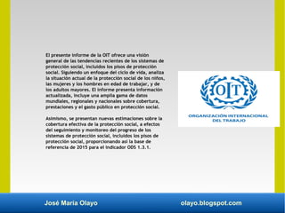 José María Olayo olayo.blogspot.com
El presente informe de la OIT ofrece una visión
general de las tendencias recientes de los sistemas de
protección social, incluidos los pisos de protección
social. Siguiendo un enfoque del ciclo de vida, analiza
la situación actual de la protección social de los niños,
las mujeres y los hombres en edad de trabajar, y de
los adultos mayores. El informe presenta información
actualizada, incluye una amplia gama de datos
mundiales, regionales y nacionales sobre cobertura,
prestaciones y el gasto público en protección social.
Asimismo, se presentan nuevas estimaciones sobre la
cobertura efectiva de la protección social, a efectos
del seguimiento y monitoreo del progreso de los
sistemas de protección social, incluidos los pisos de
protección social, proporcionando así la base de
referencia de 2015 para el indicador ODS 1.3.1.
 