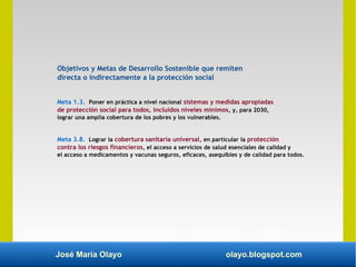 José María Olayo olayo.blogspot.com
Objetivos y Metas de Desarrollo Sostenible que remiten
directa o indirectamente a la protección social
Meta 1.3. Poner en práctica a nivel nacional sistemas y medidas apropiadas
de protección social para todos, incluidos niveles mínimos, y, para 2030,
lograr una amplia cobertura de los pobres y los vulnerables.
Meta 3.8. Lograr la cobertura sanitaria universal, en particular la protección
contra los riesgos financieros, el acceso a servicios de salud esenciales de calidad y
el acceso a medicamentos y vacunas seguros, eficaces, asequibles y de calidad para todos.
 