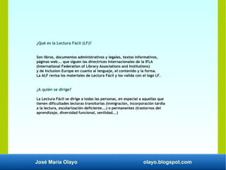 José María Olayo olayo.blogspot.com
¿Qué es la Lectura Fácil (LF)?
Son libros, documentos administrativos y legales, textos informativos,
páginas web... que siguen las directrices Internacionales de la IFLA
(International Federation of Library Associations and Institutions)
y de Inclusion Europe en cuanto al lenguaje, el contenido y la forma.
La ALF revisa los materiales de Lectura Fácil y los valida con el logo LF.
¿A quién se dirige?
La Lectura Fácil se dirige a todas las personas, en especial a aquellas que
tienen dificultades lectoras transitorias (inmigración, incorporación tardía
a la lectura, escolarización deficiente...) o permanentes (trastornos del
aprendizaje, diversidad funcional, senilidad...)
 
