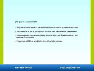 José María Olayo olayo.blogspot.com
¿Por qué es necesaria la LF?
- Porque el acceso a la lectura y a la información es un derecho y una necesidad social.
- Porque leer es un placer que permite compartir ideas, pensamientos y experiencias.
- Porque muchos textos tienen un exceso de tecnicismos, una sintaxis compleja y una
presentación poco clara.
- Porque más del 30% de la población tiene dificultades lectoras.
 