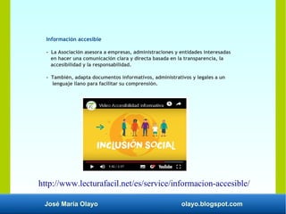 José María Olayo olayo.blogspot.com
Información accesible
- La Asociación asesora a empresas, administraciones y entidades interesadas
en hacer una comunicación clara y directa basada en la transparencia, la
accesibilidad y la responsabilidad.
- También, adapta documentos informativos, administrativos y legales a un
lenguaje llano para facilitar su comprensión.
http://www.lecturafacil.net/es/service/informacion-accesible/
 