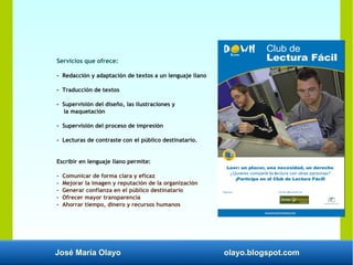 José María Olayo olayo.blogspot.com
Servicios que ofrece:
- Redacción y adaptación de textos a un lenguaje llano
- Traducción de textos
- Supervisión del diseño, las ilustraciones y
la maquetación
- Supervisión del proceso de impresión
- Lecturas de contraste con el público destinatario.
Escribir en lenguaje llano permite:
- Comunicar de forma clara y eficaz
- Mejorar la imagen y reputación de la organización
- Generar confianza en el público destinatario
- Ofrecer mayor transparencia
- Ahorrar tiempo, dinero y recursos humanos
 