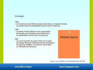 José María Olayo olayo.blogspot.com
Cronología
1998
- La Fundación Jaume Bofill encarga a Carme Mayol y a Eugènia Salvador
un estudio sobre las posibilidades del libro fácil en Catalunya.
1999
- Se publica Finestra Oberta con las conclusiones
del estudio de la Fundación Jaume Bofill sobre
las posibilidades del libro fácil en Catalunya.
2001
- Se crea la Comisión de Lectura Fácil con la ayuda
del Colegio Oficial de Bibliotecarios-Documentalistas
de Catalunya (COBDC), la Fundación Jaume Bofill
y la Biblioteca de Catalunya.
https://www.fbofill.cat/sites/default/files/497.pdf
 