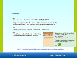 José María Olayo olayo.blogspot.com
Cronología
2002
- Se crea el Grupo de Trabajo Lectura Fácil (GTLF) del COBDC.
- Se publica el primer libro de Lectura Fácil en España; No estem mai sols:
conèixer Miquel Martí i Pol, de Publicacions de l'Abadia de Montserrat.
2003
- La Asociación Lectura Fácil (ALF) se constituye legalmente.
2004
- La ALF activa la lista de distribución Lectfácil,
actualmente boletín electrónico InfoFácil.​
http://www.lecturafacil.net/book/no-estem-mai-sols-coneixer-miquel-marti-i-pol/
 