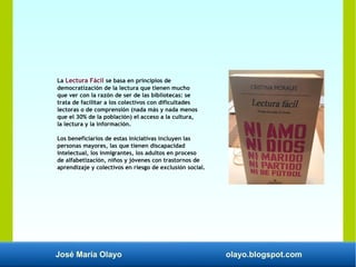 José María Olayo olayo.blogspot.com
La Lectura Fácil se basa en principios de
democratización de la lectura que tienen mucho
que ver con la razón de ser de las bibliotecas: se
trata de facilitar a los colectivos con dificultades
lectoras o de comprensión (nada más y nada menos
que el 30% de la población) el acceso a la cultura,
la lectura y la información.
Los beneficiarios de estas iniciativas incluyen las
personas mayores, las que tienen discapacidad
intelectual, los inmigrantes, los adultos en proceso
de alfabetización, niños y jóvenes con trastornos de
aprendizaje y colectivos en riesgo de exclusión social.
 