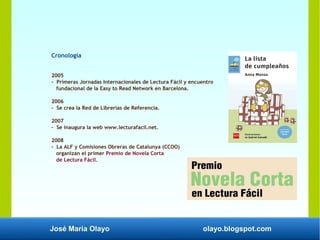 José María Olayo olayo.blogspot.com
Cronología
2005
- Primeras Jornadas Internacionales de Lectura Fácil y encuentro
fundacional de la Easy to Read Network en Barcelona.
2006
- Se crea la Red de Librerías de Referencia.
2007
- Se inaugura la web www.lecturafacil.net.
2008
- La ALF y Comisiones Obreras de Catalunya (CCOO)
organizan el primer Premio de Novela Corta
de Lectura Fácil.
 