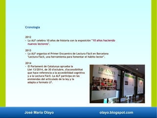 José María Olayo olayo.blogspot.com
Cronología
2012
- La ALF celebra 10 años de historia con la exposición "10 años haciendo
nuevos lectores".
2013
- La ALF organiza el Primer Encuentro de Lectura Fácil en Barcelona
"Lectura Fácil, una herramienta para fomentar el hábito lector".
2014
- El Parlament de Catalunya aprueba la
Llei 13/2014, de 30 d'octubre, d'accessibilitat
que hace referencia a la accesibilidad cognitiva
y a la Lectura Fácil. La ALF participa en las
enmiendas del articulado de la ley y la
adapta a formato LF.
 