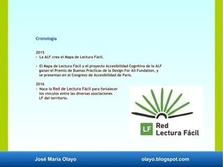José María Olayo olayo.blogspot.com
Cronología
2015
- La ALF crea el Mapa de Lectura Fácil.
- El Mapa de Lectura Fácil y el proyecto Accesibilidad Cognitiva de la ALF
ganan el Premio de Buenas Prácticas de la Design For All Fundation, y
se presentan en el Congreso de Accesibilidad de París.
2016
- Nace la Red de Lectura Fácil para fortalecer
los vínculos entre las diversas asociaciones
LF del territorio.
 