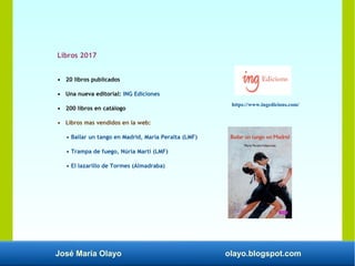 José María Olayo olayo.blogspot.com
Libros 2017
• 20 libros publicados
• Una nueva editorial: ING Ediciones
• 200 libros en catálogo
• Libros mas vendidos en la web:
• Bailar un tango en Madrid, María Peralta (LMF)
• Trampa de fuego, Núria Martí (LMF)
• El lazarillo de Tormes (Almadraba)
https://www.ingedicions.com/
 