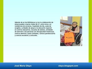 José María Olayo olayo.blogspot.com
Además de en las bibliotecas (y con la colaboración de
éstas) pueden crearse clubes de LF, entre otros, en
residencias de ancianos, hospitales de día, aulas de
acogida y unidades de apoyo a la educación especial
en centros educativos, escuelas de adultos, entidades
de atención a las personas con discapacidad intelectual,
centros abiertos y pisos tutelados, centros penitenciarios
y centros escolares y culturales.
 