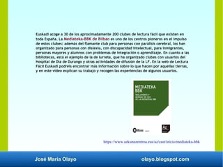 José María Olayo olayo.blogspot.com
Euskadi acoge a 30 de los aproximadamente 200 clubes de lectura fácil que existen en
toda España. La Mediateka-BBK de Bilbao es uno de los centros pioneros en el impulso
de estos clubes: además del flamante club para personas con parálisis cerebral, los han
organizado para personas con dislexia, con discapacidad intelectual, para inmigrantes,
personas mayores y alumnos con problemas de integración o aprendizaje. En cuanto a las
bibliotecas, está el ejemplo de la de Iurreta, que ha organizado clubes con usuarios del
Hospital de Día de Durango y otras actividades de difusión de la LF. En la web de Lectura
Fácil Euskadi podréis encontrar más información sobre lo que hacen por aquellas tierras,
y en este vídeo explican su trabajo y recogen las experiencias de algunos usuarios.
https://www.azkunazentroa.eus/az/cast/inicio/mediateka-bbk
 