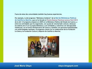 José María Olayo olayo.blogspot.com
Fuera de estas dos comunidades también hay buenas experiencias.
Por ejemplo, la del programa “Biblioteca Solidaria” de la Red de Bibliotecas Públicas
de Castilla-La Mancha, que se ha llevado el Premio Buenas Prácticas Lectura Fácil 2014
de la ALF. El programa empezó en 2009 en la Biblioteca Pública del Estado de Cuenca, y
entre las actividades que ha organizado, con ayuda de voluntariado cultural, destacan
los talleres de LF en la propia biblioteca y con entidades y colectivos con discapacidad
intelectual, en el Centro Penitenciario de Cuenca y también con personas hospitalizadas
con enfermedades mentales. El programa cuenta con la colaboración de la Fundación
La Caixa y la Fundación Cultura y Deporte de Castilla-La Mancha.
 