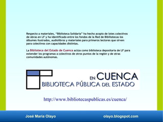 José María Olayo olayo.blogspot.com
Respecto a materiales, “Biblioteca Solidaria” ha hecho acopio de lotes colectivos
de obras en LF y ha identificado entre los fondos de la Red de Bibiliotecas los
álbumes ilustrados, audiolibros y materiales para primeros lectores que sirven
para colectivos con capacidades distintas.
La Biblioteca del Estado de Cuenca actúa como biblioteca depositaria de LF para
extender los programas a colectivos de otros puntos de la región y de otras
comunidades autónomas.
http://www.bibliotecaspublicas.es/cuenca/
 
