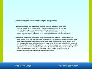 José María Olayo olayo.blogspot.com
Como medidas generales se deberán adoptar las siguientes:
- Debe promulgase una legislación antidiscriminatoria cuanto antes para
eliminar las barreras existentes y evitar el establecimiento de nuevas
barreras que las personas con discapacidad puedan encontrar en la
educación, en el empleo y en el acceso a bienes y servicios, y que les
impida lograr su pleno potencial en la participación social y su independencia.
- La legislación antidiscriminatoria ha probado su eficacia en un cambio de actitud
hacia las personas con discapacidad. Sin embargo, sin un compromiso que comprenda
todos los ámbitos de la sociedad, incluyendo la participación activa de las personas
con discapacidad en el afianzamiento de sus propios derechos, la legislación carecerá
de eficacia. La sensibilización pública es por lo tanto necesaria para apoyar las medidas
legislativas e incrementar el entendimiento de las necesidades y los derechos de las
personas con discapacidad en la sociedad, luchar contra los prejuicios y la
estigmatización que actualmente continúa existiendo.
 