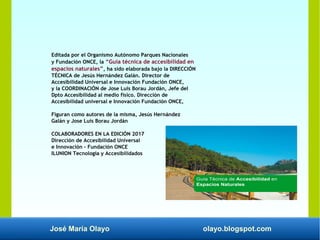José María Olayo olayo.blogspot.com
Editada por el Organismo Autónomo Parques Nacionales
y Fundación ONCE, la “Guía técnica de accesibilidad en
espacios naturales”, ha sido elaborada bajo la DIRECCIÓN
TÉCNICA de Jesús Hernández Galán. Director de
Accesibilidad Universal e Innovación Fundación ONCE,
y la COORDINACIÓN de Jose Luis Borau Jordán, Jefe del
Dpto Accesibilidad al medio físico. Dirección de
Accesibilidad universal e Innovación Fundación ONCE,
Figuran como autores de la misma, Jesús Hernández
Galán y Jose Luis Borau Jordán
COLABORADORES EN LA EDICIÓN 2017
Dirección de Accesibilidad Universal
e Innovación - Fundación ONCE
ILUNION Tecnología y Accesibilidados
 