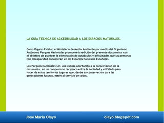 José María Olayo olayo.blogspot.com
LA GUÍA TÉCNICA DE ACCESIBILIDAD A LOS ESPACIOS NATURALES.
Como Órgano Estatal, el Ministerio de Medio Ambiente por medio del Organismo
Autónomo Parques Nacionales promueve la edición del presente documento con
el objetivo de plantear la eliminación de obstáculos y dificultades que las personas
con discapacidad encuentran en los Espacios Naturales Españoles.
Los Parques Nacionales son una valiosa aportación a la conservación de la
naturaleza, en un compromiso recíproco entre la sociedad y el Estado para
hacer de estos territorios lugares que, desde su conservación para las
generaciones futuras, estén al servicio de todos.
 