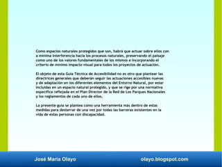 José María Olayo olayo.blogspot.com
Como espacios naturales protegidos que son, habrá que actuar sobre ellos con
a mínima interferencia hacia los procesos naturales, preservando el paisaje
como uno de los valores fundamentales de los mismos e incorporando el
criterio de mínimo impacto visual para todos los proyectos de actuación.
El objeto de esta Guía Técnica de Accesibilidad no es otro que plantear las
directrices generales que deberán seguir las actuaciones accesibles nuevas
y de adaptación en los diferentes elementos del Entorno Natural, por estar
incluidas en un espacio natural protegido, y que se rige por una normativa
específica reflejada en el Plan Director de la Red de Los Parques Nacionales
y los reglamentos de cada uno de ellos.
La presente guía se plantea como una herramienta más dentro de estas
medidas para desterrar de una vez por todas las barreras existentes en la
vida de estas personas con discapacidad.
 