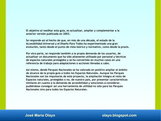 José María Olayo olayo.blogspot.com
El objetivo al reeditar esta guía, es actualizar, ampliar y complementar a la
anterior versión publicada en 2003.
Se responde así al hecho de que, en más de una década, el estado de la
Accesibilidad Universal y el Diseño Para Todos ha experimentado una gran
evolución, tanto desde el punto de vista teórico y normativo, como desde la praxis.
Por otra parte, se responde también a la propia demanda de los usuarios, de
actualizar un documento que ha sido altamente utilizado por personal y técnicos
de espacios naturales protegidos y se ha convertido en muchos casos en una
referencia de trabajo para adaptaciones o acciones llevadas a cabo.
Así mismo, desde Parques Nacionales se ha valorado en positivo ampliar el ámbito
de alcance de la propia guía a todos los Espacios Naturales. Aunque los Parques
Nacionales son los impulsores de este proyecto, la ampliación integra al resto de
Espacios naturales, protegidos o no, de nuestro país, por presentar características
similares en cuanto a la demanda de accesibilidad y soluciones a considerar,
pudiéndose conseguir así una herramienta de utilidad no sólo para los Parques
Nacionales sino para todos los Espacios Naturales.
 
