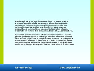 José María Olayo olayo.blogspot.com
Además de ofrecerse una serie de pautas de diseño a la hora de proyectar
el entorno físico del propio Parque, en cuanto a infraestructuras viarias,
edificaciones, equipamientos, etc..., se plantean también medidas para
mejorar el trato por parte del personal de los E. N. a las personas con
discapacidad, así como medidas de trabajo conjunto con otras entidades
relacionadas con el mundo de la Discapacidad, tercera edad, Accesibilidad, etc.
Y por último queremos aprovechar este preámbulo para agradecer a todas las
personas que han colaborado en los trabajos previos de información y toma de
datos, así como la aportación de fotografías de los diferentes E.N. que ayudan a
ilustrar esta guía. Por tanto, la elaboración de la misma ha sido posible gracias
a un gran número de personas que, desde los diferentes E.N. y otras entidades
colaboradoras, han aportado su granito de arena a este proyecto. Gracias a todos.
 