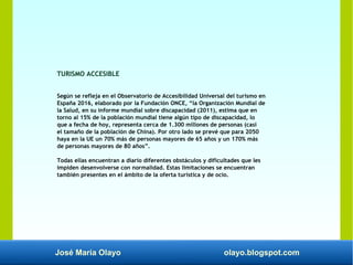 José María Olayo olayo.blogspot.com
TURISMO ACCESIBLE
Según se refleja en el Observatorio de Accesibilidad Universal del turismo en
España 2016, elaborado por la Fundación ONCE, “la Organización Mundial de
la Salud, en su informe mundial sobre discapacidad (2011), estima que en
torno al 15% de la población mundial tiene algún tipo de discapacidad, lo
que a fecha de hoy, representa cerca de 1.300 millones de personas (casi
el tamaño de la población de China). Por otro lado se prevé que para 2050
haya en la UE un 70% más de personas mayores de 65 años y un 170% más
de personas mayores de 80 años”.
Todas ellas encuentran a diario diferentes obstáculos y dificultades que les
impiden desenvolverse con normalidad. Estas limitaciones se encuentran
también presentes en el ámbito de la oferta turística y de ocio.
 