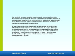 José María Olayo olayo.blogspot.com
Aun surgiendo como una expresión más del deseo de autonomía e integración
de colectivos con discapacidad, conducen a un objetivo generalizable de calidad de
uso para toda la población. En los últimos años se va descubriendo la accesibilidad
en los destinos turísticos como un valor añadido que se concreta en un nicho de
mercado que poco a poco va tomando forma.
Al colectivo de personas con discapacidad hay que sumar el de las que tienen
dificultades de movilidad, como las personas mayores. No hay que olvidar que
la evolución demográfica en Europa presenta una clara línea de envejecimiento:
en España la tasa de personas con más de 60 años es de un 22%, casi 9 millones
de personas, y el crecimiento previsto es de un 2% anual. Y sus condiciones
de vida tienden a mejorar, lo que se traduce en un mayor consumo de
productos de ocio y turismo.
 