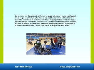 José María Olayo olayo.blogspot.com
Las personas con discapacidad conforman un grupo vulnerable y numeroso al que el
modo en que se estructura y funciona la sociedad ha mantenido habitualmente en
conocidas condiciones de exclusión. Este hecho ha comportado la restricción de sus
derechos básicos y libertades condicionando u obstaculizando su desarrollo personal,
así como el disfrute de los recursos y servicios disponibles para toda la población y
la posibilidad de contribuir con sus capacidades al progreso de la sociedad.
 