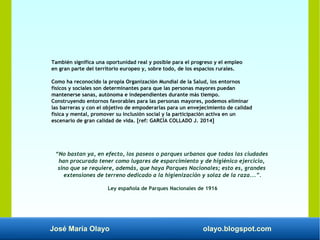 José María Olayo olayo.blogspot.com
También significa una oportunidad real y posible para el progreso y el empleo
en gran parte del territorio europeo y, sobre todo, de los espacios rurales.
Como ha reconocido la propia Organización Mundial de la Salud, los entornos
físicos y sociales son determinantes para que las personas mayores puedan
mantenerse sanas, autónoma e independientes durante más tiempo.
Construyendo entornos favorables para las personas mayores, podemos eliminar
las barreras y con el objetivo de empoderarlas para un envejecimiento de calidad
física y mental, promover su inclusión social y la participación activa en un
escenario de gran calidad de vida. [ref: GARCÍA COLLADO J. 2014]
“No bastan ya, en efecto, los paseos o parques urbanos que todas las ciudades
han procurado tener como lugares de esparcimiento y de higiénico ejercicio,
sino que se requiere, además, que haya Parques Nacionales; esto es, grandes
extensiones de terreno dedicado a la higienización y solaz de la raza...”.
Ley española de Parques Nacionales de 1916
 