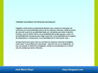 José María Olayo olayo.blogspot.com
TURISMO ACCESIBLE EN ESPACIOS NATURALES
Llegados a este punto es importante destacar que, aunque en esta guía nos
centremos en la accesibilidad interior de los espacios naturales, desde el punto
de vista del usuario la accesibilidad debe ser concebida para todo el destino
turístico, que se refiere tanto a la accesibilidad del propio parque, como a la
accesibilidad del transporte para llegar hasta allí, la accesibilidad de los lugares
de alojamiento y restauración, la accesibilidad de la información web,…
Aunque hasta hace pocos años se concebía los espacios naturales protegidos
como sitios “inaccesibles por naturaleza”, lejos de caer en la resignación, se
han convertido en destinos privilegiados, donde la accesibilidad es un factor
más de calidad que atrae visitantes.
 