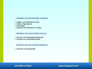José María Olayo olayo.blogspot.com
- PERSONAS CON DISCAPACIDAD SENSORIAL
• Ciegos o con dificultad de visión.
• Sordos o hipoacúsicos.
• Sordociegos.
• Personas con dificultad en el habla.
- PERSONAS CON LIMITACIONES SOCIALES
• Personas con discapacidad intelectual.
• Personas con enfermedad mental.
- PERSONAS CON DISCAPACIDAD ORGÁNICA
• Personas con discapacidad
 