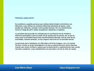 José María Olayo olayo.blogspot.com
PERSONAS AMBULANTES
Se consideran a aquellas personas que realizan determinados movimientos con
dificultad, y que utilizan en ocasiones diferentes elementos de apoyo, como
pueden ser, bastones, muletas u otras ayudas técnicas. Por sus características
corren el riesgo de sufrir caídas causadas por resbalones o tropiezos.
La actividad manual puede ser utilizada para la movilización de los miembros
inferiores paralizados o para el sostén de las ayudas para la marcha, por lo que en
estos casos la actividad manual está transitoriamente afectada. Para el resto de las
actividades, estando sentados, no hay ninguna restricción en la actividad manual.
Las personas que se desplazan con dificultad y de forma insegura, con o sin ayudas
técnicas, forman un grupo heterogéneo a los que se oponen barreras menos rigurosas
cuando usan órtesis, prótesis y apoyos para la potenciación y suplementación que cuando
necesitan andadores, cuyos impedimentos son parecidos a los de las sillas de ruedas.
 