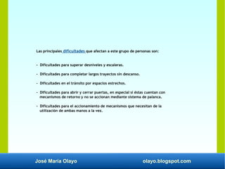 José María Olayo olayo.blogspot.com
Las principales dificultades que afectan a este grupo de personas son:
- Dificultades para superar desniveles y escaleras.
- Dificultades para completar largos trayectos sin descanso.
- Dificultades en el tránsito por espacios estrechos.
- Dificultades para abrir y cerrar puertas, en especial si éstas cuentan con
mecanismos de retorno y no se accionan mediante sistema de palanca.
- Dificultades para el accionamiento de mecanismos que necesitan de la
utilización de ambas manos a la vez.
 