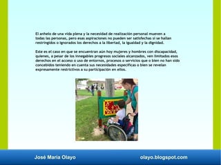José María Olayo olayo.blogspot.com
El anhelo de una vida plena y la necesidad de realización personal mueven a
todas las personas, pero esas aspiraciones no pueden ser satisfechas si se hallan
restringidos o ignorados los derechos a la libertad, la igualdad y la dignidad.
Este es el caso en que se encuentran aún hoy mujeres y hombres con discapacidad,
quienes, a pesar de los innegables progresos sociales alcanzados, ven limitados esos
derechos en el acceso o uso de entornos, procesos o servicios que o bien no han sido
concebidos teniendo en cuenta sus necesidades específicas o bien se revelan
expresamente restrictivos a su participación en ellos.
 