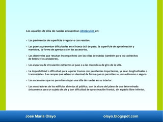 José María Olayo olayo.blogspot.com
Los usuarios de silla de ruedas encuentran obstáculos en:
- Los pavimentos de superficie irregular o con resaltes.
- Las puertas presentan dificultades en el hueco útil de paso, la superficie de aproximación y
maniobra, la forma de apertura y en los accesorios.
- Los desniveles que resultan incompatibles con las sillas de ruedas (también para los cochecitos
de bebés y los andadores).
- Los espacios de circulación estrechos al paso o a las maniobras de giro de la silla.
- La imposibilidad o dificultad para superar tramos con pendientes importantes, ya sean longitudinales o
transversales. Las rampas que salvan un desnivel de forma que no permiten su uso autónomo o seguro.
- Los ascensores que no permiten alojar una silla de ruedas en su interior.
- Los mostradores de los edificios abiertos al público, con la altura del plano de uso determinado
únicamente para un sujeto de pie y con dificultad de aproximación frontal, sin espacio libre inferior.
 