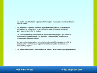 José María Olayo olayo.blogspot.com
- Los locales amueblados sin espaciossuficientes para el paso y las maniobras de una
silla de ruedas.
- Los teléfonos o cualquier elemento accionable que presentan inconvenientes
en la altura de colocación y en la insuficiente superficie de aproximación
para la persona en silla de ruedas.
- Los cuartos de baño que requieren un espacio determinado para que la silla de
ruedas evolucione en el local y se aproxime a los elementos para su uso o
transferencia sobre los mismos.
- Los aparcamientos que deben ofrecer dimensiones suficientes para permitir la
aproximación y el traslado de la persona en silla de ruedas al vehículo, sea
conductor o pasajero.
- Los medios de transporte público de corta, media y larga distancia que generalmente.
 