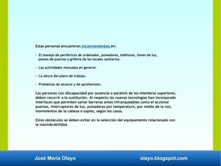 José María Olayo olayo.blogspot.com
Estas personas encuentran inconvenientes en:
- El manejo de periféricos de ordenador, pulsadores, teléfonos, llaves de luz,
pomos de puertas y grifería de los locales sanitarios.
- Las actividades manuales en general.
- La altura del plano de trabajo.
- Problemas de alcance y de aprehensión.
Las personas con discapacidad por ausencia o parálisis de los miembros superiores,
deben recurrir a la sustitución. Al respecto las nuevas tecnologías han incorporado
interfaces que permiten salvar barreras antes infranqueables como el accionar
puertas, interruptores de luz, pulsadores por temperatura, por medio de la voz,
movimientos de la cabeza o soplos, según los casos.
Estos obstáculos se deben evitar en la selección del equipamiento relacionado con
la maniobrabilidad.
 