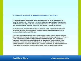José María Olayo olayo.blogspot.com
PERSONAS SIN MOVILIDAD EN MIEMBROS SUPERIORES E INFERIORES
La actividad manual monolateral se encuentra asociada en forma permanente en
casos de hemiparesia o hemiplejia y en forma bilateral en personas con reumatismo,
malformaciones o amputaciones que afectan a los miembros superiores. Las barreras
que encuentran estas personas son mucho más severas y difíciles de eliminar.
En muchos casos la actividad manual se ve limitadas por la necesidad de utilización
de ayudas técnicas. Las hemiparesias, también asocian la actividad manual con la
semiambulación de forma unilateral.
Los trastornos cerebro-vasculares y traumatismos craneoencefálicos severos originan
diversos problemas que pueden conducir a parálisis en miembros superiores e inferiores.
Otras patologías o traumatismos pueden conducir a tetraplejias. Las actividades
manuales, disminuidas parcial o totalmente, se realizan por suplementación o por
sustitución. Las ayudas técnicas utilizadas para los desplazamientos son la silla de
ruedas eléctrica o guiada, las camillas etc, y para la sustitución de la actividad manual,
"interfaces" por ordenador, muchas de las cuales están en estado experimental.
 