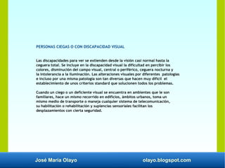 José María Olayo olayo.blogspot.com
PERSONAS CIEGAS O CON DISCAPACIDAD VISUAL
Las discapacidades para ver se extienden desde la visión casi normal hasta la
ceguera total. Se incluye en la discapacidad visual la dificultad en percibir los
colores, disminución del campo visual, central o periférico, ceguera nocturna y
la intolerancia a la iluminación. Las alteraciones visuales por diferentes patologías
e incluso por una misma patología son tan diversas que hacen muy difícil el
establecimiento de unos criterios standard que solucionen todos los problemas.
Cuando un ciego o un deficiente visual se encuentra en ambientes que le son
familiares, hace un mismo recorrido en edificios, ámbitos urbanos, toma un
mismo medio de transporte o maneja cualquier sistema de telecomunicación,
su habilitación o rehabilitación y suplencias sensoriales facilitan los
desplazamientos con cierta seguridad.
 