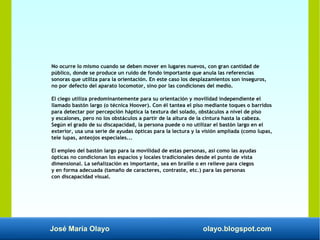 José María Olayo olayo.blogspot.com
No ocurre lo mismo cuando se deben mover en lugares nuevos, con gran cantidad de
público, donde se produce un ruido de fondo importante que anula las referencias
sonoras que utiliza para la orientación. En este caso los desplazamientos son inseguros,
no por defecto del aparato locomotor, sino por las condiciones del medio.
El ciego utiliza predominantemente para su orientación y movilidad independiente el
llamado bastón largo (o técnica Hoover). Con él tantea el piso mediante toques o barridos
para detectar por percepción háptica la textura del solado, obstáculos a nivel de piso
y escalones, pero no los obstáculos a partir de la altura de la cintura hasta la cabeza.
Según el grado de su discapacidad, la persona puede o no utilizar el bastón largo en el
exterior, usa una serie de ayudas ópticas para la lectura y la visión ampliada (como lupas,
tele lupas, anteojos especiales...
El empleo del bastón largo para la movilidad de estas personas, así como las ayudas
ópticas no condicionan los espacios y locales tradicionales desde el punto de vista
dimensional. La señalización es importante, sea en braille o en relieve para ciegos
y en forma adecuada (tamaño de caracteres, contraste, etc.) para las personas
con discapacidad visual.
 