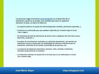 José María Olayo olayo.blogspot.com
Las personas ciegas encuentran inconvenientes en el desarrollo de su
autonomía cuando no se ayudan a los sentidos que hacen la suplencia
sensorial: el tacto, el oído y el olfato en:
- Los espacios abiertos sin pautas de referencia(paredes, bordillos, pavimentos especiales…).
- El entorno no conformado para que puedaser explorado por el bastón largo en forma
clara y segura.
- Sin elementos de señal de advertencia de puntos clave o peligrosos del recorrido (cruces,
desniveles, escalones…).
- El empleo de revestimientos realizados con materiales absorbentes, que atenúan las
reflexiones sonoras y disminuyen sus posibilidades de elemento referencial para la
orientación, dimensión de los locales, proximidad de las personas, etc.
- La presencia de obstáculos imprevistos, personas, niños, animales o elementos
colocados temporalmente sin señalizar.
- Los elementos salientes sin proyección en el suelo que no son detectados en el piso
por el bastón largo.
 