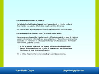 José María Olayo olayo.blogspot.com
- La falta de pasamanos en las escaleras.
- La falta de inteligibilidad de la palabra, en lugares donde es el único medio de
información, por acústica deficiente o mala transmisión del sonido.
- La ausencia de la duplicación simultánea de toda información visual en sonora.
- La falta de señalización direccional y de orientación en relieve.
- La persona con discapacidad visual encuentra dificultades cuando el resto de visión no
es convenientemente estimulado por las señalizaciones y disposiciones constructivas
realizadas con elementos en colores contrastantes, tamaño adecuado e iluminación
conveniente, y además cuando:
- El uso de grandes superficies con espejos, que producen desorientación.
- Existen deslumbramientos por el brillo de paramentos o por diferencia de
iluminación de pasar de un espacio a otro.
- No se utiliza el color en forma normalizada produciendo confusiones.
 