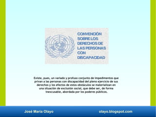 José María Olayo olayo.blogspot.com
Existe, pues, un variado y profuso conjunto de impedimentos que
privan a las personas con discapacidad del pleno ejercicio de sus
derechos y los efectos de estos obstáculos se materializan en
una situación de exclusión social, que debe ser, de forma
inexcusable, abordada por los poderes públicos.
 