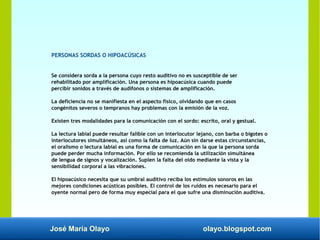 José María Olayo olayo.blogspot.com
PERSONAS SORDAS O HIPOACÚSICAS
Se considera sorda a la persona cuyo resto auditivo no es susceptible de ser
rehabilitado por amplificación. Una persona es hipoacúsica cuando puede
percibir sonidos a través de audífonos o sistemas de amplificación.
La deficiencia no se manifiesta en el aspecto físico, olvidando que en casos
congénitos severos o tempranos hay problemas con la emisión de la voz.
Existen tres modalidades para la comunicación con el sordo: escrito, oral y gestual.
La lectura labial puede resultar falible con un interlocutor lejano, con barba o bigotes o
interlocutores simultáneos, así como la falta de luz. Aún sin darse estas circunstancias,
el oralismo o lectura labial es una forma de comunicación en la que la persona sorda
puede perder mucha información. Por ello se recomienda la utilización simultánea
de lengua de signos y vocalización. Suplen la falta del oído mediante la vista y la
sensibilidad corporal a las vibraciones.
El hipoacúsico necesita que su umbral auditivo reciba los estímulos sonoros en las
mejores condiciones acústicas posibles. El control de los ruidos es necesario para el
oyente normal pero de forma muy especial para el que sufre una disminución auditiva.
 