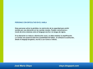 José María Olayo olayo.blogspot.com
PERSONAS CON DIFICULTAD EN EL HABLA
Estas personas sufren la pérdida o la restricción de la capacidad para emitir
sonidos por una alteración en las cuerdas vocales. Pueden comunicarse a
través de otros sistemas como el lenguaje escrito o la lengua de signos.
Si la alteración se reduce a disminución vocal, se debe emplear la amplificación
y si existe una ausencia total de la posibilidad de hablar, se utilizará la sustitución,
desde el lenguaje de gestos, escrito o con iconos e índices.
 