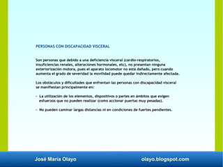 José María Olayo olayo.blogspot.com
PERSONAS CON DISCAPACIDAD VISCERAL
Son personas que debido a una deficiencia visceral (cardio-respiratorios,
insuficiencias renales, alteraciones hormonales, etc), no presentan ninguna
exteriorización motora, pues el aparato locomotor no está dañado, pero cuando
aumenta el grado de severidad la movilidad puede quedar indirectamente afectada.
Los obstáculos y dificultades que enfrentan las personas con discapacidad visceral
se manifiestan principalmente en:
- La utilización de los elementos, dispositivos o partes en ámbitos que exigen
esfuerzos que no pueden realizar (como accionar puertas muy pesadas).
- No pueden caminar largas distancias ni en condiciones de fuertes pendientes.
 